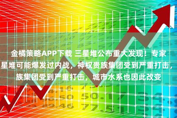 金橘策略APP下载 三星堆公布重大发现！专家：种种迹象表明，三星堆可能爆发过内战，神权贵族集团受到严重打击，城市水系也因此改变