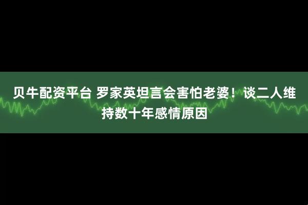 贝牛配资平台 罗家英坦言会害怕老婆！谈二人维持数十年感情原因