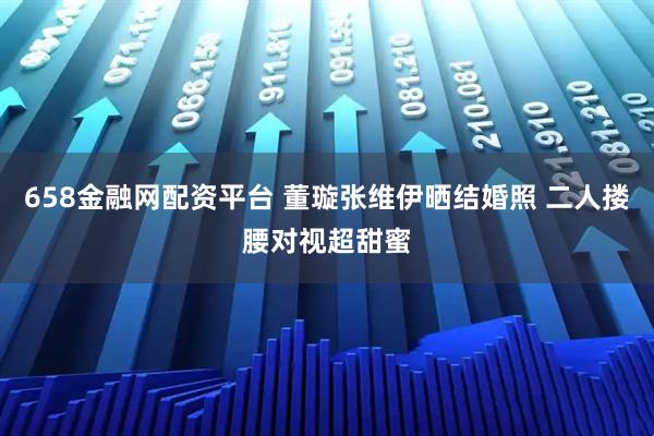 658金融网配资平台 董璇张维伊晒结婚照 二人搂腰对视超甜蜜