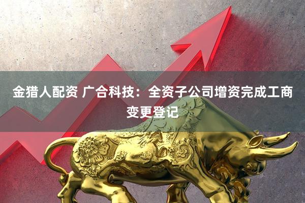 金猎人配资 广合科技：全资子公司增资完成工商变更登记