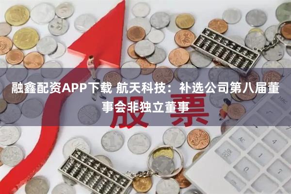融鑫配资APP下载 航天科技：补选公司第八届董事会非独立董事