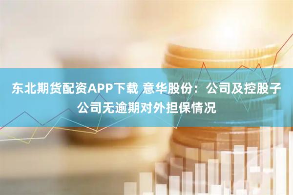 东北期货配资APP下载 意华股份：公司及控股子公司无逾期对外担保情况