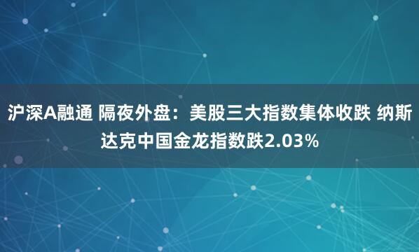 沪深A融通 隔夜外盘：美股三大指数集体收跌 纳斯达克中国金龙指数跌2.03%