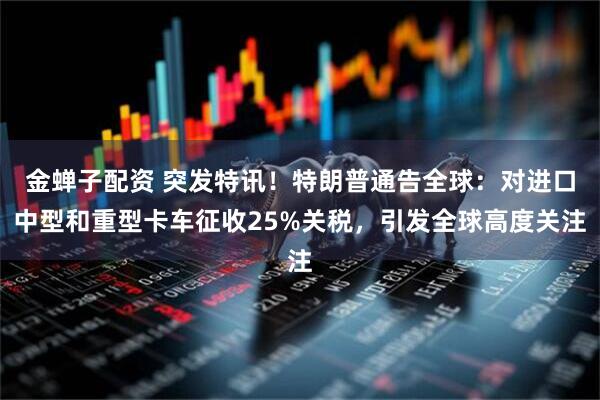 金蝉子配资 突发特讯！特朗普通告全球：对进口中型和重型卡车征收25%关税，引发全球高度关注