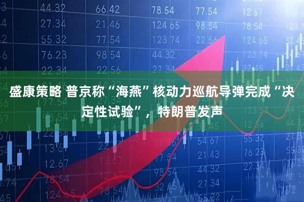 盛康策略 普京称“海燕”核动力巡航导弹完成“决定性试验”，特朗普发声