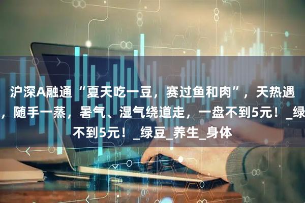 沪深A融通 “夏天吃一豆,赛过鱼和肉”,天热遇见这豆别手软,随手一蒸,暑气、湿气绕道走,一盘不到5元!_绿豆_养生_身体