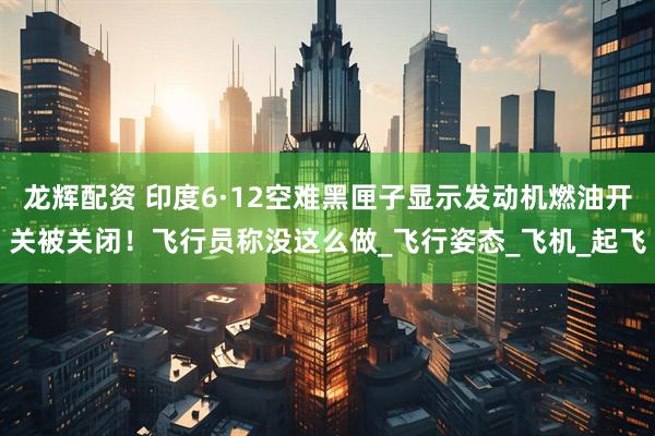 龙辉配资 印度6·12空难黑匣子显示发动机燃油开关被关闭!飞行员称没这么做_飞行姿态_飞机_起飞