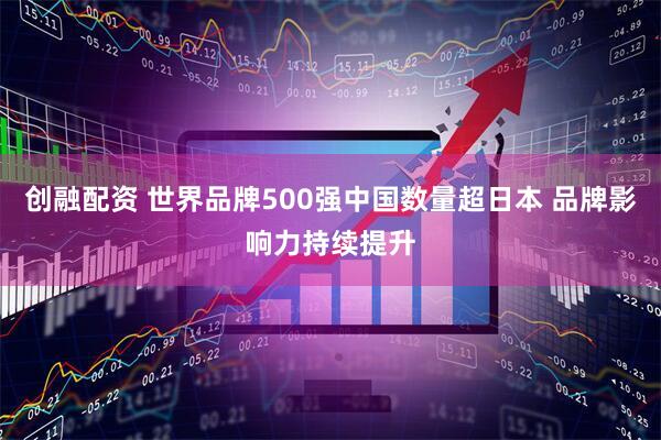 创融配资 世界品牌500强中国数量超日本 品牌影响力持续提升