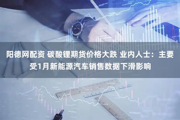 阳德网配资 碳酸锂期货价格大跌 业内人士：主要受1月新能源汽车销售数据下滑影响