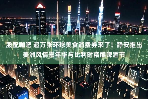 股配咖吧 超万张环球美食消费券来了！静安推出美洲风情嘉年华与比利时精酿啤酒节