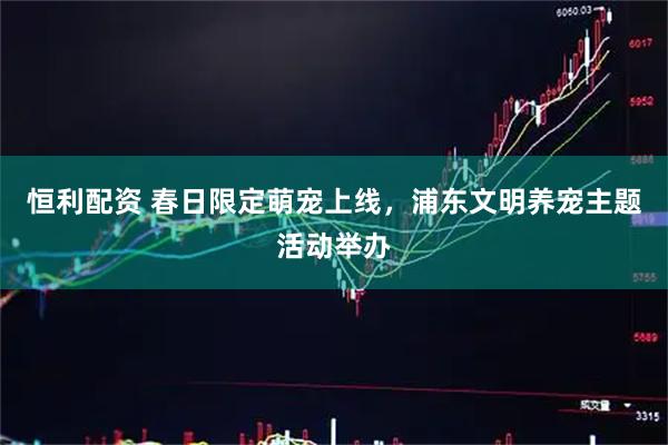 恒利配资 春日限定萌宠上线，浦东文明养宠主题活动举办